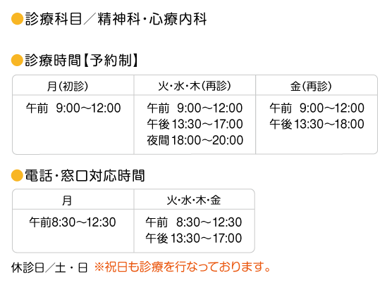 診療科目／精神科　心療内科　診療時間／完全予約制／月曜日／初診のみ／月曜日の再診の診療は行なっておりません。　午前9：00〜12：00　午後13：30〜16：30　火曜日,水曜日,木曜日　午前9：00〜12：,00　午後13：30〜17：00　夜間18：00〜20：00　金曜日／午前9：00〜12：00　午後13：30〜18：00　休診日／土曜,日曜　祝日は診療を行なっております。